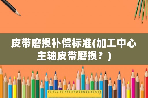 皮帶磨損補償標準(加工中心主軸皮帶磨損？)