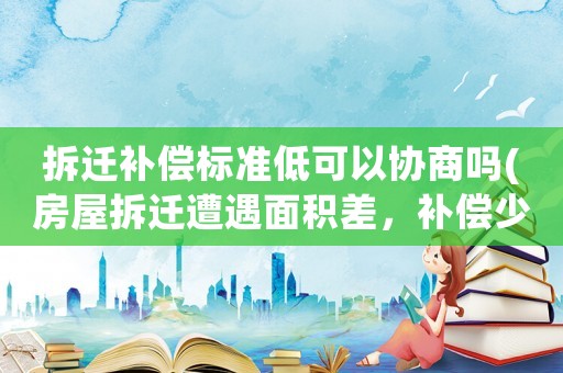 拆遷補(bǔ)償標(biāo)準(zhǔn)低可以協(xié)商嗎(房屋拆遷遭遇面積差，補(bǔ)償少了很多該怎么辦)