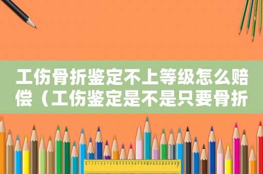 工傷骨折鑒定不上等級怎么賠償（工傷鑒定是不是只要骨折就能評上級）