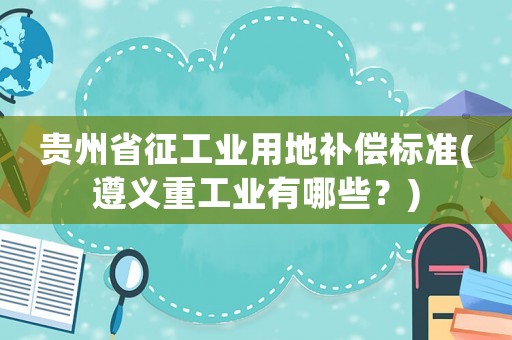 貴州省征工業用地補償標準(遵義重工業有哪些？)