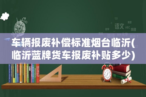 車輛報廢補償標準煙臺臨沂(臨沂藍牌貨車報廢補貼多少)
