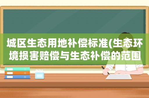 城區生態用地補償標準(生態環境損害賠償與生態補償的范圍不同？)