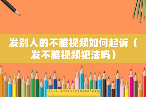 發別人的不雅視頻如何起訴（發不雅視頻犯法嗎）