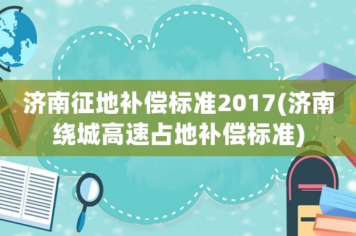 濟南征地補償標準2017(濟南繞城高速占地補償標準)