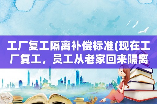 工廠復工隔離補償標準(現在工廠復工，員工從老家回來隔離需要補償工資嗎？)