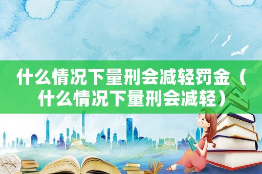 什么情況下量刑會減輕罰金（什么情況下量刑會減輕）