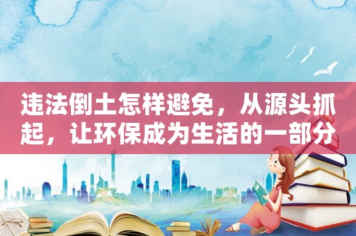違法倒土怎樣避免，從源頭抓起，讓環保成為生活的一部分