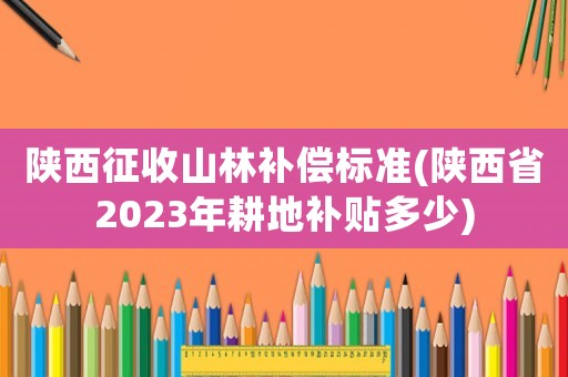 陜西征收山林補償標準(陜西省2023年耕地補貼多少)