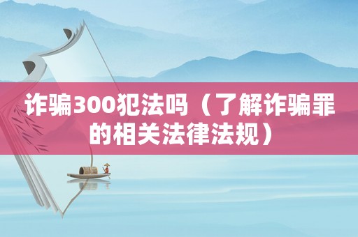 詐騙300犯法嗎（了解詐騙罪的相關法律法規）