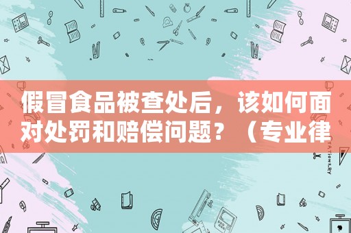 假冒食品被查處后，該如何面對處罰和賠償問題？（專業律師詳解）