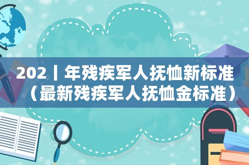 202丨年殘疾軍人撫恤新標準（最新殘疾軍人撫恤金標準）