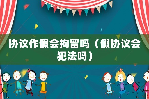 協(xié)議作假會拘留嗎（假協(xié)議會犯法嗎）