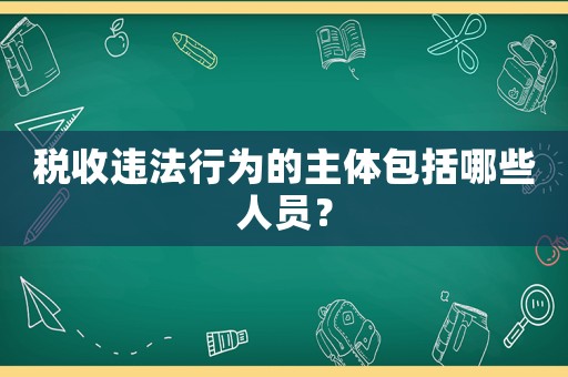 稅收違法行為的主體包括哪些人員？