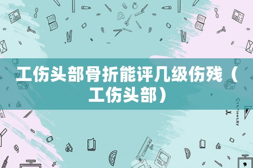 工傷頭部骨折能評幾級傷殘（工傷頭部）