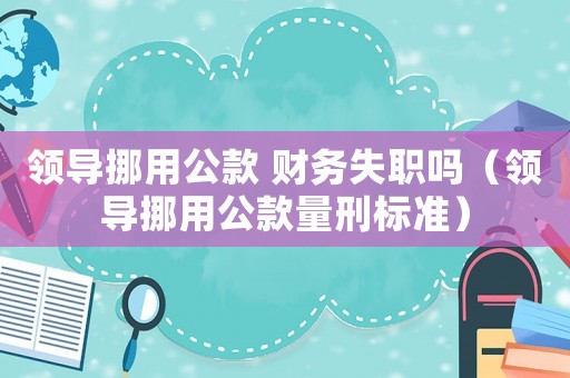 領(lǐng)導(dǎo)挪用公款 財務(wù)失職嗎（領(lǐng)導(dǎo)挪用公款量刑標(biāo)準(zhǔn)）