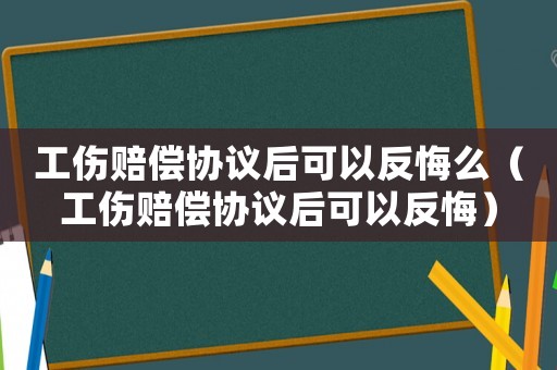工傷賠償協議后可以反悔么（工傷賠償協議后可以反悔）