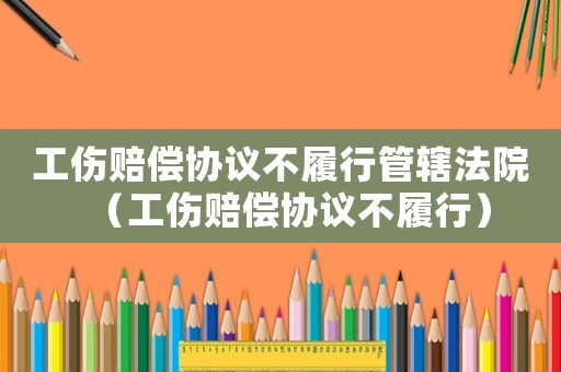 工傷賠償協(xié)議不履行管轄法院（工傷賠償協(xié)議不履行）