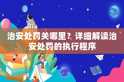 治安處罰關哪里？詳細解讀治安處罰的執行程序