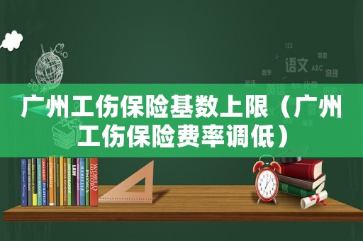 廣州工傷保險基數(shù)上限（廣州工傷保險費率調(diào)低）