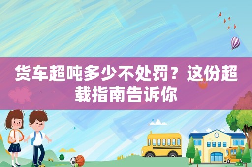 貨車超噸多少不處罰？這份超載指南告訴你