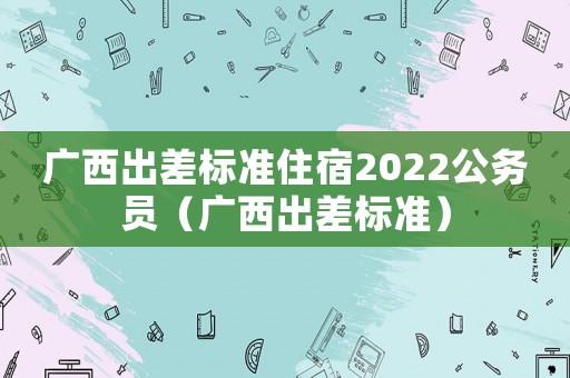 廣西出差標準住宿2022公務員（廣西出差標準）