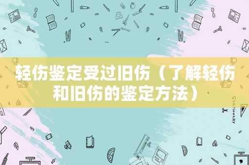 輕傷鑒定受過舊傷（了解輕傷和舊傷的鑒定方法）