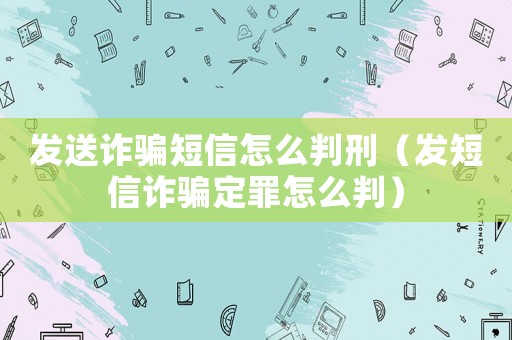 發送詐騙短信怎么判刑（發短信詐騙定罪怎么判）