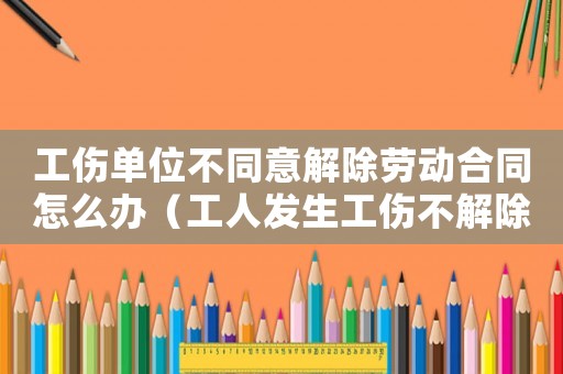 工傷單位不同意解除勞動合同怎么辦（工人發生工傷不解除勞動合同）