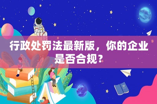 行政處罰法最新版，你的企業是否合規？