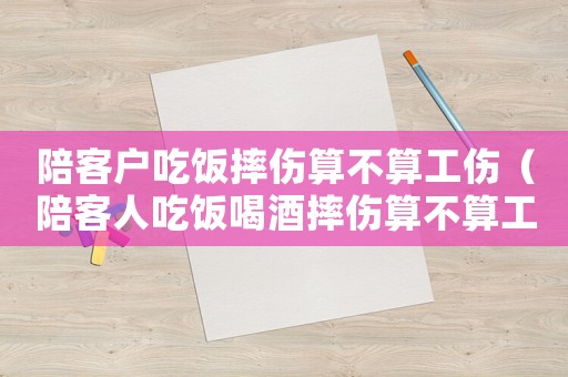 陪客戶吃飯摔傷算不算工傷（陪客人吃飯喝酒摔傷算不算工傷）