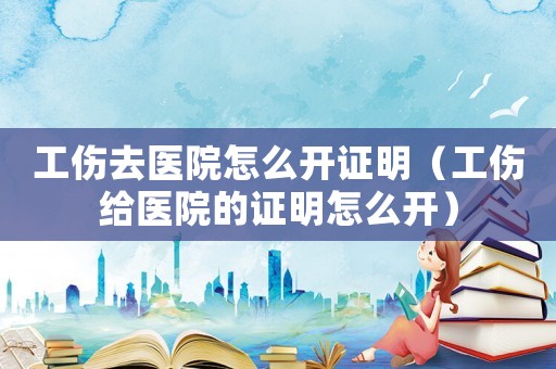工傷去醫(yī)院怎么開證明（工傷給醫(yī)院的證明怎么開）