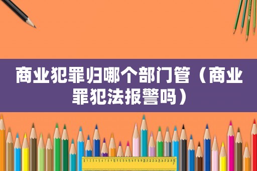 商業犯罪歸哪個部門管（商業罪犯法報警嗎）