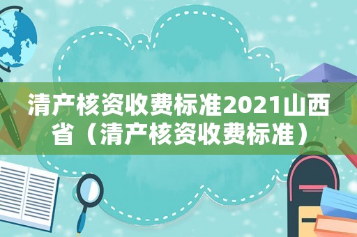清產(chǎn)核資收費標準2021山西省（清產(chǎn)核資收費標準）