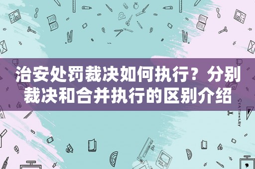 治安處罰裁決如何執行？分別裁決和合并執行的區別介紹