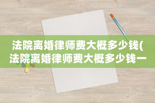法院離婚律師費大概多少錢(法院離婚律師費大概多少錢一個月)