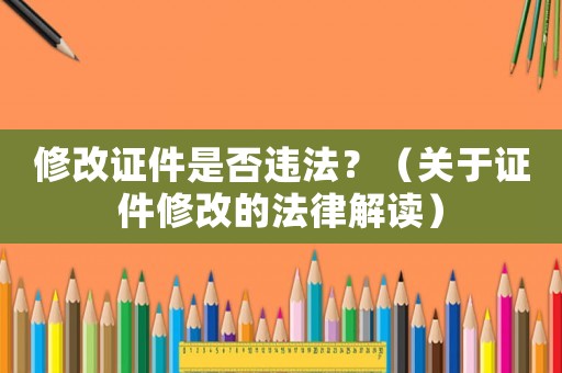 修改證件是否違法？（關(guān)于證件修改的法律解讀）