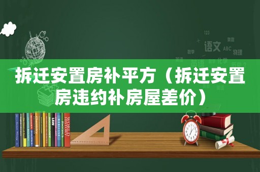 拆遷安置房補平方（拆遷安置房違約補房屋差價）