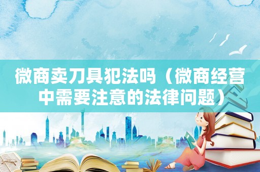 微商賣刀具犯法嗎（微商經營中需要注意的法律問題）