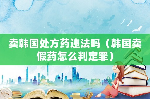 賣韓國處方藥違法嗎（韓國賣假藥怎么判定罪）