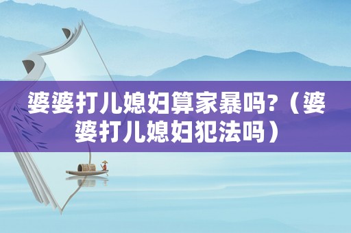 婆婆打兒媳婦算家暴嗎?（婆婆打兒媳婦犯法嗎）