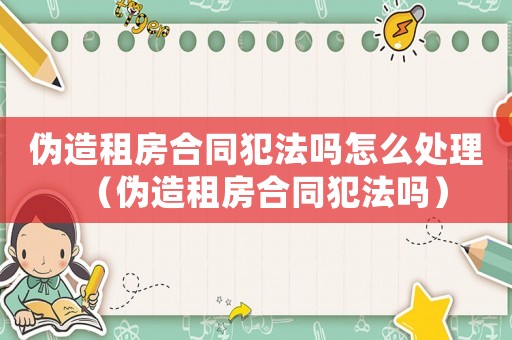 偽造租房合同犯法嗎怎么處理（偽造租房合同犯法嗎）