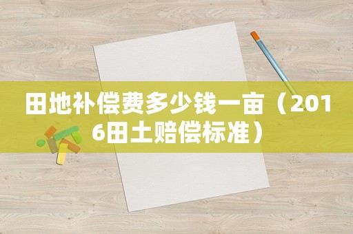 田地補償費多少錢一畝（2016田土賠償標準）