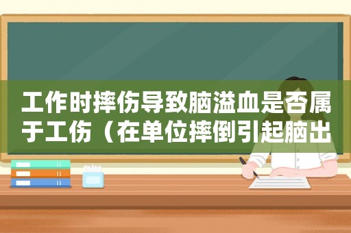 工作時摔傷導致腦溢血是否屬于工傷（在單位摔倒引起腦出血是不是工傷）