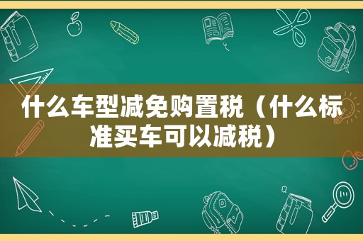 什么車型減免購置稅（什么標準買車可以減稅）