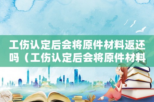 工傷認定后會將原件材料返還嗎（工傷認定后會將原件材料返還嗎）