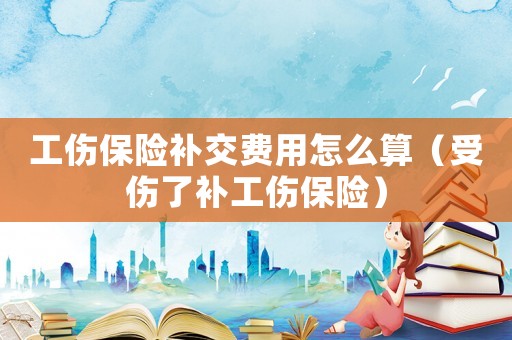 工傷保險補交費用怎么算（受傷了補工傷保險）