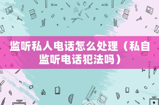 監聽私人電話怎么處理（私自監聽電話犯法嗎）