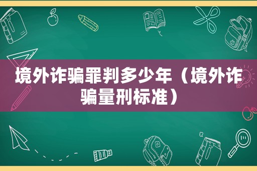 境外詐騙罪判多少年（境外詐騙量刑標準）