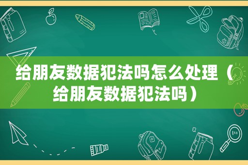 給朋友數據犯法嗎怎么處理（給朋友數據犯法嗎）