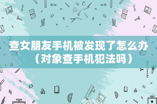 查女朋友手機被發現了怎么辦（對象查手機犯法嗎）